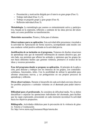 −   Presentación y motivación dirigida por el tutor/a en gran grupo (Fase 1).
   −   Trabajo individual (Fase 2 y 3).
   −   Trabajo en pequeño grupo y gran grupo (Fase 4).
   −   Reflexión individual (Fase 5).

Metodología. La metodología que usamos es eminentemente activa y participa-
tiva, basada en la expresión, reflexión y contraste de las ideas previas del alum-
nado, así como posibilitar su transformación.

Materiales necesarios. Pizarra y ficha para el alumno.

Observaciones para su aplicación. Esta actividad debe presentarse vinculada a
la actividad de Apreciación de forma sucesiva, acompañando cada insulto con
una conducta verbal positiva utilizada en la actividad previa.

Justificación de su inclusión en el programa. Tratamos de diseñar situaciones
de aprendizaje más que de transmitir información de manera directiva que, por
otro lado, nos permiten que afloren las actitudes y opiniones que los grupos tie-
nen hacia diferentes hechos que generan violencia, promueve el avance de las
ideas y recursos personales.

Fase del programa donde se propone su aplicación. Al principio de la aplica-
ción, para detectar y trabajar con los intereses de los grupos, con contenidos
cotidianos, funcionales, útiles. Con la posibilidad de utilizar lo aprendido para
afrontar situaciones nuevas, y ser protagonistas en sus propios procesos de
aprendizaje y reflexión.

Otras observaciones. Durante el desarrollo de cada actividad conviene observar
los posibles prejuicios o actitudes violentas en el alumnado para poder interve-
nir.

Dificultad para el profesorado. Se considera de dificultad media. No se deben
descalificar o enjuiciar las aportaciones individuales del alumnado, para facilitar
que las sigan expresando, procurando en cada momento reconducir la actividad
hacia los objetivos propuestos.

Bibliografía. Actividades didácticas para la prevención de la violencia de géne-
ro. Tutoría y Coeducación.
En: http://www.sterm.org/Ensenanza/Mujer/tutoria.doc




                                       237
 