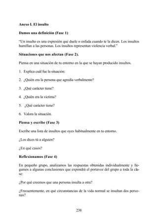 Anexo I. El insulto

Damos una definición (Fase 1)

“Un insulto es una expresión que duele o enfada cuando te la dicen. Los insultos
humillan a las personas. Los insultos representan violencia verbal.”

Situaciones que nos afectan (Fase 2).

Piensa en una situación de tu entorno en la que se hayan producido insultos.

1. Explica cuál fue la situación:

2. ¿Quién era la persona que agredía verbalmente?

3. ¿Qué carácter tiene?

4. ¿Quién era la víctima?

5. ¿Qué carácter tiene?

6. Valora la situación.

Piensa y escribe (Fase 3)

Escribe una lista de insultos que oyes habitualmente en tu entorno.

¿Los dices tú a alguien?

¿En qué casos?

Reflexionamos (Fase 4)

En pequeño grupo, analizamos las respuestas obtenidas individualmente y lle-
gamos a algunas conclusiones que expondrá el portavoz del grupo a toda la cla-
se:

¿Por qué creemos que una persona insulta a otra?

¿Frecuentemente, en qué circunstancias de la vida normal se insultan dos perso-
nas?



                                       238
 