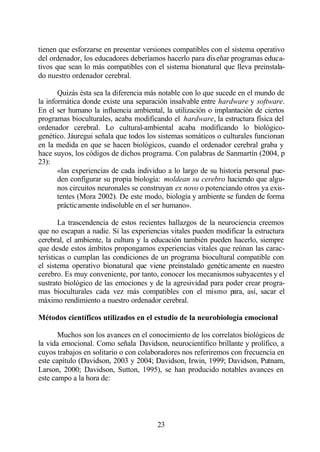 tienen que esforzarse en presentar versiones compatibles con el sistema operativo
del ordenador, los educadores deberíamos hacerlo para diseñar programas educa-
tivos que sean lo más compatibles con el sistema bionatural que lleva preinstala-
do nuestro ordenador cerebral.

       Quizás ésta sea la diferencia más notable con lo que sucede en el mundo de
la informática donde existe una separación insalvable entre hardware y software.
En el ser humano la influencia ambiental, la utilización o implantación de ciertos
programas bioculturales, acaba modificando el hardware, la estructura física del
ordenador cerebral. Lo cultural-ambiental acaba modificando lo biológico-
genético. Jáuregui señala que todos los sistemas somáticos o culturales funcionan
en la medida en que se hacen biológicos, cuando el ordenador cerebral graba y
hace suyos, los códigos de dichos programa. Con palabras de Sanmartín (2004, p
23):
       «las experiencias de cada individuo a lo largo de su historia personal pue-
       den configurar su propia biología: moldean su cerebro haciendo que algu-
       nos circuitos neuronales se construyan ex novo o potenciando otros ya exis-
       tentes (Mora 2002). De este modo, biología y ambiente se funden de forma
       prácticamente indisoluble en el ser humano».

        La trascendencia de estos recientes hallazgos de la neurociencia creemos
que no escapan a nadie. Si las experiencias vitales pueden modificar la estructura
cerebral, el ambiente, la cultura y la educación también pueden hacerlo, siempre
que desde estos ámbitos propongamos experiencias vitales que reúnan las carac-
terísticas o cumplan las condiciones de un programa biocultural compatible con
el sistema operativo bionatural que viene preinstalado genéticamente en nuestro
cerebro. Es muy conveniente, por tanto, conocer los mecanismos subyacentes y el
sustrato biológico de las emociones y de la agresividad para poder crear progra-
mas bioculturales cada vez más compatibles con el mismo para, así, sacar el
máximo rendimiento a nuestro ordenador cerebral.

Métodos científicos utilizados en el estudio de la neurobiología emocional

       Muchos son los avances en el conocimiento de los correlatos biológicos de
la vida emocional. Como señala Davidson, neurocientífico brillante y prolífico, a
cuyos trabajos en solitario o con colaboradores nos referiremos con frecuencia en
este capítulo (Davidson, 2003 y 2004; Davidson, Irwin, 1999; Davidson, Putnam,
Larson, 2000; Davidson, Sutton, 1995), se han producido notables avances en
este campo a la hora de:




                                       23
 