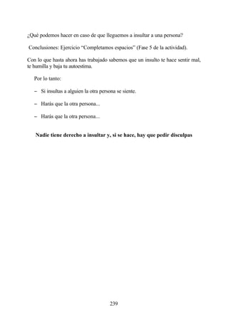 ¿Qué podemos hacer en caso de que lleguemos a insultar a una persona?

Conclusiones: Ejercicio “Completamos espacios” (Fase 5 de la actividad).

Con lo que hasta ahora has trabajado sabemos que un insulto te hace sentir mal,
te humilla y baja tu autoestima.

   Por lo tanto:

   − Si insultas a alguien la otra persona se siente.

   − Harás que la otra persona...

   − Harás que la otra persona...


   Nadie tiene derecho a insultar y, si se hace, hay que pedir disculpas




                                        239
 