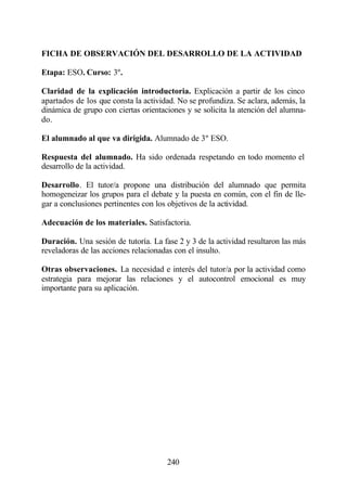 FICHA DE OBSERVACIÓN DEL DESARROLLO DE LA ACTIVIDAD

Etapa: ESO. Curso: 3º.

Claridad de la explicación introductoria. Explicación a partir de los cinco
apartados de los que consta la actividad. No se profundiza. Se aclara, además, la
dinámica de grupo con ciertas orientaciones y se solicita la atención del alumna-
do.

El alumnado al que va dirigida. Alumnado de 3º ESO.

Respuesta del alumnado. Ha sido ordenada respetando en todo momento el
desarrollo de la actividad.

Desarrollo. El tutor/a propone una distribución del alumnado que permita
homogeneizar los grupos para el debate y la puesta en común, con el fin de lle-
gar a conclusiones pertinentes con los objetivos de la actividad.

Adecuación de los materiales. Satisfactoria.

Duración. Una sesión de tutoría. La fase 2 y 3 de la actividad resultaron las más
reveladoras de las acciones relacionadas con el insulto.

Otras observaciones. La necesidad e interés del tutor/a por la actividad como
estrategia para mejorar las relaciones y el autocontrol emocional es muy
importante para su aplicación.




                                      240
 