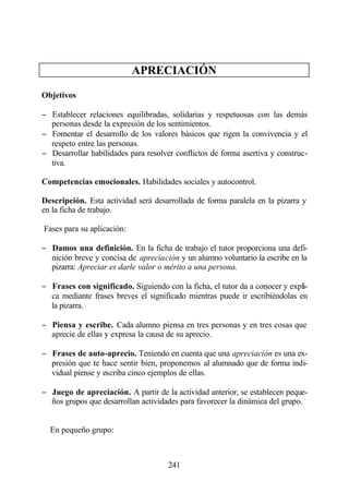 APRECIACIÓN

Objetivos

− Establecer relaciones equilibradas, solidarias y respetuosas con las demás
  personas desde la expresión de los sentimientos.
− Fomentar el desarrollo de los valores básicos que rigen la convivencia y el
  respeto entre las personas.
− Desarrollar habilidades para resolver conflictos de forma asertiva y construc-
  tiva.

Competencias emocionales. Habilidades sociales y autocontrol.

Descripción. Esta actividad será desarrollada de forma paralela en la pizarra y
en la ficha de trabajo.

Fases para su aplicación:

− Damos una definición. En la ficha de trabajo el tutor proporciona una defi-
  nición breve y concisa de apreciación y un alumno voluntario la escribe en la
  pizarra: Apreciar es darle valor o mérito a una persona.

− Frases con significado. Siguiendo con la ficha, el tutor da a conocer y expli-
  ca mediante frases breves el significado mientras puede ir escribiéndolas en
  la pizarra.

− Piensa y escribe. Cada alumno piensa en tres personas y en tres cosas que
  aprecie de ellas y expresa la causa de su aprecio.

− Frases de auto-aprecio. Teniendo en cuenta que una apreciación es una ex-
  presión que te hace sentir bien, proponemos al alumnado que de forma indi-
  vidual piense y escriba cinco ejemplos de ellas.

− Juego de apreciación. A partir de la actividad anterior, se establecen peque-
  ños grupos que desarrollan actividades para favorecer la dinámica del grupo.


  En pequeño grupo:



                                      241
 