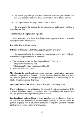 − Se forman pequeños grupos para determinar aquellas apreciaciones que
      han sido más representativas desde las diferentes frases de auto-aprecio.

    − Un/a representante del grupo las escribe en la pizarra.

      En gran grupo: Se analizan las apreciaciones de cada grupo y se llega a
una valoración final.

Conclusiones. Completamos espacios

    Cada alumno/a en su ficha de trabajo resume algunas ideas en el apartado
correspondiente a esta actividad.

Duración. Una sesión de tutoría.

Estructuración grupal. Individual, pequeño grupo y gran grupo.

      La secuenciación de la actividad que presentamos puede ser modificada,
atendiendo la mejor adaptación al alumnado.

−   Presentación y motivación dirigida por el tutor/a (Fase 1 y 2).
−   Trabajo individual (Fase 3 y 4).
−   Trabajo pequeño grupo y gran grupo (Fase 5).
−   Reflexión individual (Fase 6)

Metodología. La metodología que usamos es activa y participativa. La estructu-
ra básica comprende seis fases de diferente duración, donde se aborda, a partir
de dinámicas grupales, el concepto que el grupo tiene de la apreciación y las ac-
titudes favorecedoras que determina.

Materiales necesarios. Pizarra, Anexo: ficha para el alumno y folios.

Observaciones para su aplicación. Se primará el carácter constructivo de la
actividad, basada en un enfoque socioafectivo, destacando su carácter participa-
tivo que garantiza la multiplicidad de puntos de vista.

Justificación de su inclusión en el programa. Los centros educativos tienen las
herramientas para identificar el sufrimiento del alumnado y crear un medio se-
guro en el que se pueden desarrollar conductas de respeto e igualdad, actuando
desde el saber valorar y apreciar a los demás.


                                        242
 