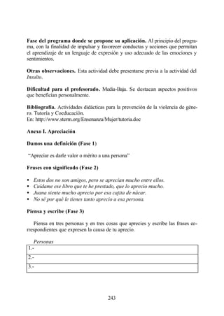 Fase del programa donde se propone su aplicación. Al principio del progra-
ma, con la finalidad de impulsar y favorecer conductas y acciones que permitan
el aprendizaje de un lenguaje de expresión y uso adecuado de las emociones y
sentimientos.

Otras observaciones. Esta actividad debe presentarse previa a la actividad del
Insulto.

Dificultad para el profesorado. Media-Baja. Se destacan aspectos positivos
que benefician personalmente.

Bibliografía. Actividades didácticas para la prevención de la violencia de géne-
ro. Tutoría y Coeducación.
En: http://www.sterm.org/Ensenanza/Mujer/tutoria.doc

Anexo I. Apreciación

Damos una definición (Fase 1)

“Apreciar es darle valor o mérito a una persona”

Frases con significado (Fase 2)

•   Estos dos no son amigos, pero se aprecian mucho entre ellos.
•   Cuídame ese libro que te he prestado, que lo aprecio mucho.
•   Juana siente mucho aprecio por esa cajita de nácar.
•   No sé por qué le tienes tanto aprecio a esa persona.

Piensa y escribe (Fase 3)

   Piensa en tres personas y en tres cosas que aprecies y escribe las frases co-
rrespondientes que expresen la causa de tu aprecio.

   Personas
1.-
2.-
3.-




                                      243
 