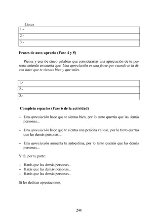 Cosas
1.-
2.-
3.-

Frases de auto-aprecio (Fase 4 y 5)

   Piensa y escribe cinco palabras que considerarías una apreciación de tu per-
sona teniendo en cuenta que: Una apreciación es una frase que cuando te la di-
cen hace que te sientas bien y que vales.


1.-
2.-
3.-


Completa espacios (Fase 6 de la actividad)

− Una apreciación hace que te sientas bien, por lo tanto querrás que las demás
  personas...

− Una apreciación hace que te sientas una persona valiosa, por lo tanto querrás
  que las demás personas...

− Una apreciación aumenta tu autoestima, por lo tanto querrás que las demás
  personas...

Y tú, por tu parte:

− Harás que las demás personas...
− Harás que las demás personas...
− Harás que las demás personas...

Si les dedicas apreciaciones.




                                      244
 