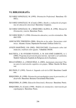 VI. BIBLIOGRAFÍA
ÁLVAREZ GONZÁLEZ, M. (1995). Orientación Profesional. Barcelona: CE-
    DECs.

ÁLVAREZ GONZÁLEZ, M. (Coord.) (2001). Diseño y evaluación de progra-
    mas de educación emocional. Barcelona: Cisspraxis.

ÁLVAREZ GONZÁLEZ, M. y BISQUERRA ALZINA, R. (1996). Manual de
    Orientación y tutoría. Barcelona: Praxis.

ÁLVAREZ ROJO, V. (1994). Orientación educativa y acción orientadora. Ma-
    drid: EOS.

ASOCIACIÓN TIMONEDA (2004). Relación en las aulas. Narraciones sisté-
    micas. Alicante: Excma. Diputación Provincial. Gráficas Estilo S.L.

AVILÉS MARTÍNEZ, J.M. (2002). PRECONCIMEI. Cuestionario sobre inti-
    midación y maltrato entre iguales. Valladolid: JMAM.

BAUTISTA, J. M. OVEJERO FUENTE, A. M. SAN JOSÉ GARROTE, A. I.
    (2002). Programa de prevención para tutorías. Aprender a ser autónomo.
    Madrid: Federación Española de Religiosos de la Enseñanza.

BELLO GÓMEZ, A. y CREGO DÍAZ, A. (2003). Automanejo emocional. Pau-
    tas para la intervención cognitiva con grupos. Bilbao: Desclée De Brou-
    wer.

BELTRÁN, P. (1995). Tutoría 4. Segundo ciclo de la ESO. Barcelona: Castell-
    nou.

BISQUERRA, R. (1990). Orientación psicopedagógica para la prevención y el
    desarrollo. Barcelona: Boixareu Universitaria-Marcombo.

BISQUERRA, R. (2000). Educación Emocional y Bienestar. Barcelona: Praxis.

BISQUERRA, R. (Coord.) (1998). Modelos de orientación e intervención psi-
    copedagógica. Barcelona: Praxis.




                                   246
 