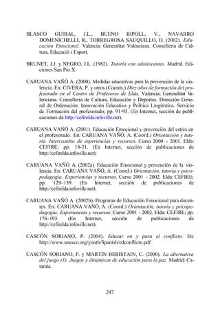BLASCO      GUIRAL,      J.L., BUENO        RIPOLL,     V.,    NAVARRO
    DOMENICHELLI, R., TORREGROSA SAUQUILLO, D. (2002). Edu-
    cación Emocional. Valencia: Generalitat Valenciana. Conselleria de Cul-
    tura, Educació i Esport.

BRUNET, J.J. y NEGRO, J.L. (1982). Tutoría con adolescentes. Madrid. Edi-
    ciones San Pío X.

CARUANA VAÑÓ A. (2000). Medidas educativas para la prevención de la vio-
    lencia. En: CIVERA, P. y otros (Coords.) Diez años de formación del pro-
    fesorado en el Centro de Profesores de Elda. Valencia: Generalitat V  a-
    lenciana. Conselleria de Cultura, Educación y Deportes. Dirección Gene-
    ral de Ordenación, Innovación Educativa y Política Lingüística. Servicio
    de Formación del profesorado; pp. 91-95. (En Internet, sección de publi-
    caciones de http://cefirelda.infoville.net).

CARUANA VAÑÓ A. (2001). Educación Emocional y prevención del estrés en
    el profesorado. En: CARUANA VAÑÓ, A. (Coord.) Orientación y tuto-
    ría. Intercambio de experiencias y recursos. Curso 2000 - 2001. Elda:
    CEFIRE; pp. 18-31. (En Internet, sección de publicaciones de
    http://cefirelda.infoville.net).

CARUANA VAÑÓ A (2002a). Educación Emocional y prevención de la vio-
                        .
    lencia. En: CARUANA VAÑÓ, A. (Coord.) Orientación, tutoría y psico-
    pedagogía. Experiencias y recursos. Curso 2001 - 2002. Elda: CEFIRE;
    pp. 129–139. (En Internet, sección de publicaciones de
    http://cefirelda.infoville.net).

CARUANA VAÑÓ A. (2002b). Programa de Educación Emocional para docen-
    tes. En: CARUANA VAÑÓ, A. (Coord.) Orientación, tutoría y psicope-
    dagogía. Experiencias y recursos. Curso 2001 - 2002. Elda: CEFIRE; pp.
    176–193.        (En      Internet, sección  de     publicaciones    de
    http://cefirelda.infoville.net).

CASCÓN SORIANO, P. (2004). Educar en y para el conflicto. En:
    http://www.unesco.org/youth/Spanish/edconflicto.pdf

CASCÓN SORIANO, P. y MARTÍN BERISTAIN, C. (2000). La alternativa
    del juego (1). Juegos y dinámicas de educación para la paz. Madrid: Ca-
    tarata.



                                    247
 