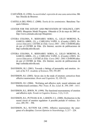 CASTAÑER, O. (1996). La asertividad: expresión de una sana autoestima. Bil-
    bao: Desclèe de Brouwer.

CASTILLA DEL PINO, C. (2000). Teoría de los sentimientos. Barcelona: Tus-
    quets Editores.

CENTER FOR THE ESTUDY AND PREVENTION OF VIOLENCE, CSPV
    (2005). Blueprints Model Programs. Obtenido el 26 de mayo de 2005 en:
    http://www.colorado.edu/cspv/blueprints/.

CIVERA COLOMA, P., BERNABEU SORIA, G., LILLO MORENO, R.,
    GARCIA ABRIL, J.S., y CARUANA VAÑÓ, A. (Coords.) (2002). Re-
    cursos Educativo. CEFIRE de Elda. Curso 2001 - 2002. CD-ROM edita-
    do por el CEFIRE de Elda. (En Internet, sección de publicaciones de
    http://cefirelda.infoville.net)

CIVERA COLOMA, P., BERNABEU SORIA, G., LILLO MORENO, R.,
    GARCIA ABRIL, J.S., y CARUANA VAÑÓ, A. (Coords.) (2003). Re-
    cursos Educativos. CEFIRE de Elda. Curso 2002 - 2003. CD-ROM edita-
    do por el CEFIRE de Elda. (En Internet, sección de publicaciones de
    http://cefirelda.infoville.net).

DAVIDSON, R.J. (2001). Towards a biology of personality and emotion. An-
    nals of the N.Y. Academy of Sciences, 935, 191-207.

DAVIDSON, R.J. (2003). Seven sins in the study of emotion: correctives from
    affective neuroscience. Brain and Cognition, 52, 129-132.

DAVIDSON, R.J. (2004). Wel-being and affective style: neural substrates and
    biobehavioural correlates. Phil. Trans. R. Soc. Lond. B., 359, 1395 – 1411.

DAVIDSON, R.J., IRWIN, W. (1999). The functional neuroanatomy of emotion
    and affective style. Trends in Cognitive Science, 3 (1), 11-21.

DAVIDSON, R.J., PUTNAM, K.M., LARSON, C.L. (2000). Dysfunction in the
    neural circuit of emotion regulation- A possible prelude of violence. Sci-
    ence, 289, 591 – 594.

DAVIDSON, R.J., SUTTON S,K (1995). Affective neuroscience: the emer-
    gence of a discipline. Current Opinion in Neurobiology, 5, 217 – 224.



                                     248
 