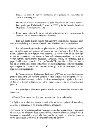 − Precisar las áreas del cerebro implicadas en el proceso emocional: los cir-
     cuitos neurobiológicos.

   − Desarrollar métodos neurocientíficos para estudiar las emociones como la
     Tomografía por Emisión de Positrones (PET) y la Resonancia Funcional
     Magnética con Imágenes (RMIf).

   − Extraer conclusiones de las recientes investigaciones sobre neuroanatomía
     funcional de los procesos afectivos humanos.

      Pero aún queda mucho camino por recorrer y los primeros hallazgos plan-
tean nuevas dudas y son terreno abonado para el debate entre investigadores.

       Las primeras discrepancias se plantean en los diferentes métodos científi-
cos utilizados para aproximarse al estudio de las emociones. Joseph LeDoux
(1999) defiende la investigación con animales. La mayor parte de las investiga-
ciones sobre procesos emocionales se han realizado con roedores que tienen un
córtex cerebral relativamente reducido. Davidson, señala, sin embargo, que el
papel de diferentes zonas del córtex prefrontal CPF es crucial en diferentes aspec-
tos de las emociones, como se ha visto con nuevas técnicas de neuroimágenes,
que han permitido estudiar los circuitos neurológicos de las emociones con una
precisión sin precedentes.

      La Tomografía por Emisión de Positrones (PET) es un procedimiento que
permite el examen del corazón, cerebro y otros órganos. Las imágenes de PET
muestran el funcionamiento químico de determinado órgano o tejido, a diferencia
de los rayos X u otras técnicas que sólo ofrecen imágenes de las estructuras cor-
porales.

      Los paradigmas científicos para el estudio de las emociones con estas téc-
nicas son:

1.- Estudio de personas con lesiones en áreas específicas del cerebro.

2.- Aplicar estímulos para evocar la activación de áreas cerebrales lesionadas y
observar si se produce o no activación tras su aplicación.

3.- Estudio de personas con otros trastornos, como la esquizofrenia, o trastornos
de ansiedad de diversos tipos como: fobias, trastorno obsesivo compulsivo, y
trastorno de ansiedad generalizada. Por ejemplo, exponerles a estímulos provoca-
dores de ansiedad y observar el funcionamiento del cerebro.


                                        24
 