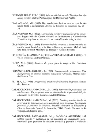 DEFENSOR DEL PUEBLO (1999). Informe del Defensor del Pueblo sobre vio-
    lencia escolar. Madrid: Publicaciones del Defensor del Pueblo.

DIAZ AGUADO, M.J. (2003). Diez condiciones básicas para prevenir la vio-
    lencia desde la adolescencia. Revista de Estudios de Juventud, 62, 21 –
    36.

DÍAZ-AGUADO, M.J. (2002). Convivencia escolar y prevención de la violen-
     cia. Página web del Centro Nacional de Información y Comunicación
     Educativa. http://www.cnice.mecd.es/recursos2/convivencia_escolar/.

DÍAZ-AGUADO, M.J. (2004). Prevención de la violencia y lucha contra la ex-
     clusión desde la adolescencia. Tres volúmenes y un video. Madrid: Insti-
     tuto de la Juventud, Ministerio de Trabajo y Asuntos Sociales.

ECHEBURÚA, E., AMOR, P. J. y FERNÁNDEZ-MONTALVO, J. (2002). Vi-
    vir sin violencia. Madrid: Pirámide.

FABRA, M.L. (1994). Técnicas de grupo para la cooperación. Barcelona:
    CEAC.

FERNÁNDEZ-BALLESTEROS, R. (1995). Evaluación de programas. Una
    guía práctica en ámbitos sociales, educativos y de salud. Madrid: Edito-
    rial Síntesis. S.A.

FRITZEN, S.J. (1988). 70 ejercicios prácticos de dinámica de grupos. Santan-
     der: Salterrae.

GARAIGORDOBIL LANDAZABAL, M. (2000). Intervención psicológica con
    adolescentes. Un programa para el desarrollo de la personalidad y la
    educación en derechos humanos. Madrid: Pirámide.

GARAIGORDOBIL LANDAZABAL, M. (2005). Diseño y evaluación de un
    programa de intervención socio-emocional para promover la conducta
    prosocial y prevenir la violencia. Madrid: Ministerio de Educación y
    Ciencia, Secretaría General de Educación, CIDE. Premio Nacional de In-
    vestigación Educativa 2003.

GARAIGORDOBIL LANDAZABAL, M. y FAGOAGA AZUMENDI, J.M.
    (2005). Diseño y evaluación de un programa de intervención socio-
    emocional para promover la conducta prosocial y prevenir la violencia.


                                    249
 