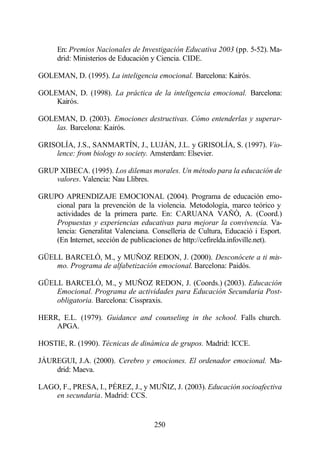 En: Premios Nacionales de Investigación Educativa 2003 (pp. 5-52). Ma-
      drid: Ministerios de Educación y Ciencia. CIDE.

GOLEMAN, D. (1995). La inteligencia emocional. Barcelona: Kairós.

GOLEMAN, D. (1998). La práctica de la inteligencia emocional. Barcelona:
    Kairós.

GOLEMAN, D. (2003). Emociones destructivas. Cómo entenderlas y superar-
    las. Barcelona: Kairós.

GRISOLÍA, J.S., SANMARTÍN, J., LUJÁN, J.L. y GRISOLÍA, S. (1997). Vio-
    lence: from biology to society. Amsterdam: Elsevier.

GRUP XIBECA. (1995). Los dilemas morales. Un método para la educación de
    valores. Valencia: Nau Llibres.

GRUPO APRENDIZAJE EMOCIONAL (2004). Programa de educación emo-
    cional para la prevención de la violencia. Metodología, marco teórico y
    actividades de la primera parte. En: CARUANA VAÑÓ, A. (Coord.)
    Propuestas y experiencias educativas para mejorar la convivencia. Va-
    lencia: Generalitat Valenciana. Conselleria de Cultura, Educació i Esport.
    (En Internet, sección de publicaciones de http://cefirelda.infoville.net).

GÜELL BARCELÓ, M., y MUÑOZ REDON, J. (2000). Desconócete a ti mis-
    mo. Programa de alfabetización emocional. Barcelona: Paidós.

GÜELL BARCELÓ, M., y MUÑOZ REDON, J. (Coords.) (2003). Educación
    Emocional. Programa de actividades para Educación Secundaria Post-
    obligatoria. Barcelona: Cisspraxis.

HERR, E.L. (1979). Guidance and counseling in the school. Falls church.
    APGA.

HOSTIE, R. (1990). Técnicas de dinámica de grupos. Madrid: ICCE.

JÁUREGUI, J.A. (2000). Cerebro y emociones. El ordenador emocional. Ma-
    drid: Maeva.

LAGO, F., PRESA, I., PÉREZ, J., y MUÑIZ, J. (2003). Educación socioafectiva
    en secundaria. Madrid: CCS.


                                     250
 