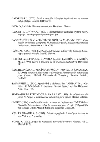 LAZARUS, R.S. (2000). Estrés y emoción. Manejo e implicaciones en nuestra
    salud. Bilbao: Desclée de Brouwer.

LeDOUX, J. (1999). El cerebro emocional. Barcelona: Planeta.

PAQUETTE, D. y RYAN, J. (2003). Bronfenbrenner ecological system theory.
    http://pt3.nl.edu/paquetteryanwebquest.pdf

PASCUAL FERRIS, V. y CUADRADO BONILLA, M. (Coords.) (2001). Edu-
    cación emocional. Programa de actividades para Educación Secundaria
    Obligatoria. Barcelona: CISPRAXIS

PASCUAL, A.M. (1988). Clarificación de valores y desarrollo humano. Estra-
    tegias para la escuela. Madrid: Narcea.

RODRÍGUEZ ESPINAR, S., ÁLVAREZ, M., ECHEVERRÍA, B. Y MARÍN,
    M. A. (1993). Teoría y práctica de la orientación educativa. Barcelona:
    PPU.

SÁNCHEZ PRADO, L., MEGÍAS QUIRÓS, I. y RODRÍGUEZ SAN JULIÁN,
    E. (2004). Jóvenes y publicidad. Valores en la comunicación publicitaria
    para jóvenes. Madrid: Ministerio de Trabajo y Asuntos Sociales,
    INJUVE.

SANMARTIN, J. (2004). Agresividad y violencia. En: SANMARTIN J. (Co-
    ord.), El laberinto de la violencia. Causas, tipos y efectos. Barcelona:
    Ariel, pp. 21- 46.

SEMINARIO DE EDUCACIÓN PARA LA PAZ (1999). La alternativa del
    juego II. Juegos y dinámicas de educación para la paz. Madrid: Catarata.

UNESCO (1996). La educación encierra un tesoro. Informe a la UNESCO de la
    Comisión Internacional sobre la educación para el siglo XXI presidida
    por Jacques Delors. Madrid: Santillana Ediciones UNESCO.

VALLÉS ARÁNDIGA, A. (2003). Psicopedagogía de la inteligencia emocio-
    nal. Valencia: Promolibo.

VOPEL, K. (2000). Juegos de interacción para adolescentes y jóvenes. Vol. 2.
    Madrid: CCS.


                                    251
 