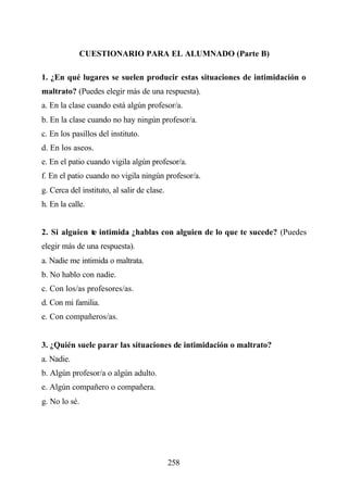 CUESTIONARIO PARA EL ALUMNADO (Parte B)

1. ¿En qué lugares se suelen producir estas situaciones de intimidación o
maltrato? (Puedes elegir más de una respuesta).
a. En la clase cuando está algún profesor/a.
b. En la clase cuando no hay ningún profesor/a.
c. En los pasillos del instituto.
d. En los aseos.
e. En el patio cuando vigila algún profesor/a.
f. En el patio cuando no vigila ningún profesor/a.
g. Cerca del instituto, al salir de clase.
h. En la calle.


2. Si alguien te intimida ¿hablas con alguien de lo que te sucede? (Puedes
elegir más de una respuesta).
a. Nadie me intimida o maltrata.
b. No hablo con nadie.
c. Con los/as profesores/as.
d. Con mi familia.
e. Con compañeros/as.


3. ¿Quién suele parar las situaciones de intimidación o maltrato?
a. Nadie.
b. Algún profesor/a o algún adulto.
e. Algún compañero o compañera.
g. No lo sé.




                                             258
 
