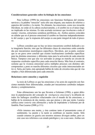 Consideraciones generales sobre la biología de las emociones

       Para LeDoux (1999) las emociones son funciones biológicas del sistema
nervioso y la palabra “emoción” sería sólo una etiqueta, una manera de referirse a
aspectos del cerebro y la mente. No obstante, las emociones, como nos recuerda
Davidson, no están en la cabeza exclusivamente, y el cerebro no es el único órga-
no implicado en las mismas. Es más acertado reconocer que involucran a todo el
cuerpo: vísceras, estructuras somáticas periféricas, etc. Ambos autores coinciden
en señalar que en el proceso emocional el cerebro no funciona independientemen-
te del cuerpo y que la respuesta del cuerpo es una parte integral de todo el proce-
so.

        LeDoux considera que no hay un único mecanismo cerebral dedicado a es-
ta imaginaria función, sino que las diferentes clases de emociones están controla-
das por mecanismos neurológicos específicos. Davidson, por su parte, sostiene
que es un grave error concluir que existen localizaciones cerebrales específicas
para las distintas emociones y diferentes rutas para la activación de cada emoción
básica. Tampoco cree que una vez activadas se ponga en marcha un circuito de
respuestas cerebrales específico para cada emoción básica. Más bien al contrario,
sostiene que la vivencia emocional activa múltiples procesos con distintos sub-
componentes y pone en marcha diferentes circuitos que están interconectados en-
tre sí. Sería, por tanto, más apropiado hablar de redes de circuitos más que de vías
simples y bien diferenciadas para cada emoción.

Relaciones entre emoción y cognición

      La tesis de LeDoux es que las emociones y los actos de cognición son fun-
ciones mentales bien diferenciadas, creadas por mecanismos cerebrales indepen-
dientes y complementarios.

       Estas afirmaciones son las que llevaron a Goleman (1996), a quien debe-
mos la popularización del concepto de inteligencia emocional y la difusión de
todos los hallazgos científicos relacionados con el mundo de las emociones, a
hablar de la existencia de dos mentes, una que piensa y otra que siente. Lazarus
califica como tontería esta afirmación y tacha de imprudente a Goleman por di-
fundirla. Para Lazarus (2000, p.111):

      «Sólo tenemos una mente, y ésta contiene tanto el pensamiento como el
      sentimiento. La pasión y la razón se combinan en nuestra mente. Sólo
      cuando estamos en guerra con nosotros mismos divergen ambas, pero en
      este caso nos referimos a un estado patológico y no a uno sano. Ambas son


                                        25
 