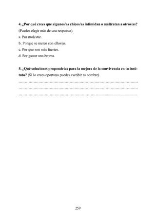 4. ¿Por qué crees que algunos/as chicos/as intimidan o maltratan a otros/as?
(Puedes elegir más de una respuesta).
a. Por molestar.
b. Porque se meten con ellos/as.
c. Por que son más fuertes.
d. Por gastar una broma.


5. ¿Qué soluciones propondrías para la mejora de la convivencia en tu insti-
tuto? (Si lo crees oportuno puedes escribir tu nombre)
……………………………………………………………………………………
……………………………………………………………………………………
………………………………………………………............................................




                                        259
 