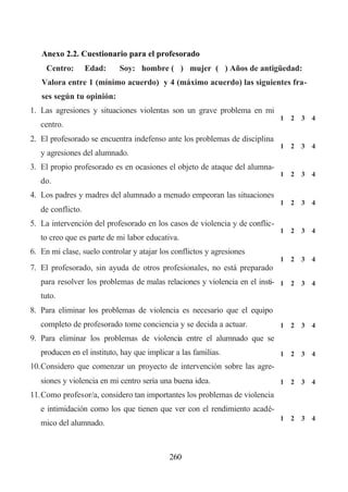 Anexo 2.2. Cuestionario para el profesorado
     Centro:       Edad:    Soy: hombre ( ) mujer ( ) Años de antigüedad:
   Valora entre 1 (mínimo acuerdo) y 4 (máximo acuerdo) las siguientes fra-
   ses según tu opinión:
1. Las agresiones y situaciones violentas son un grave problema en mi
                                                                             1   2   3   4
   centro.
2. El profesorado se encuentra indefenso ante los problemas de disciplina
                                                                             1   2   3   4
   y agresiones del alumnado.
3. El propio profesorado es en ocasiones el objeto de ataque del alumna-
                                                                             1   2   3   4
   do.
4. Los padres y madres del alumnado a menudo empeoran las situaciones
                                                                             1   2   3   4
   de conflicto.
5. La intervención del profesorado en los casos de violencia y de conflic-
                                                                             1   2   3   4
   to creo que es parte de mi labor educativa.
6. En mi clase, suelo controlar y atajar los conflictos y agresiones
                                                                             1   2   3   4
7. El profesorado, sin ayuda de otros profesionales, no está preparado
   para resolver los problemas de malas relaciones y violencia en el insti- 1 2 3 4
   tuto.
8. Para eliminar los problemas de violencia es necesario que el equipo
   completo de profesorado tome conciencia y se decida a actuar.             1   2   3   4
9. Para eliminar los problemas de violencia entre el alumnado que se
   producen en el instituto, hay que implicar a las familias.                1   2   3   4
10. Considero que comenzar un proyecto de intervención sobre las agre-
   siones y violencia en mi centro sería una buena idea.                     1   2   3   4
11. Como profesor/a, considero tan importantes los problemas de violencia
   e intimidación como los que tienen que ver con el rendimiento acadé-
                                                                             1   2   3   4
   mico del alumnado.



                                            260
 