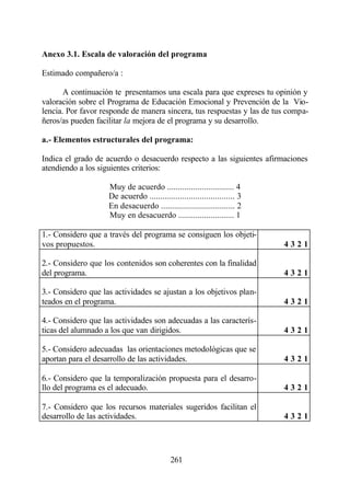 Anexo 3.1. Escala de valoración del programa

Estimado compañero/a :

       A continuación te presentamos una escala para que expreses tu opinión y
valoración sobre el Programa de Educación Emocional y Prevención de la Vio-
lencia. Por favor responde de manera sincera, tus respuestas y las de tus compa-
ñeros/as pueden facilitar la mejora de el programa y su desarrollo.

a.- Elementos estructurales del programa:

Indica el grado de acuerdo o desacuerdo respecto a las siguientes afirmaciones
atendiendo a los siguientes criterios:

                    Muy de acuerdo ............................... 4
                    De acuerdo ....................................... 3
                    En desacuerdo .................................. 2
                    Muy en desacuerdo .......................... 1

1.- Considero que a través del programa se consiguen los objeti-
vos propuestos.                                                            4321

2.- Considero que los contenidos son coherentes con la finalidad
del programa.                                                              4321

3.- Considero que las actividades se ajustan a los objetivos plan-
teados en el programa.                                                     4321

4.- Considero que las actividades son adecuadas a las caracterís-
ticas del alumnado a los que van dirigidos.                                4321

5.- Considero adecuadas las orientaciones metodológicas que se
aportan para el desarrollo de las actividades.                             4321

6.- Considero que la temporalización propuesta para el desarro-
llo del programa es el adecuado.                                           4321

7.- Considero que los recursos materiales sugeridos facilitan el
desarrollo de las actividades.                                             4321




                                            261
 