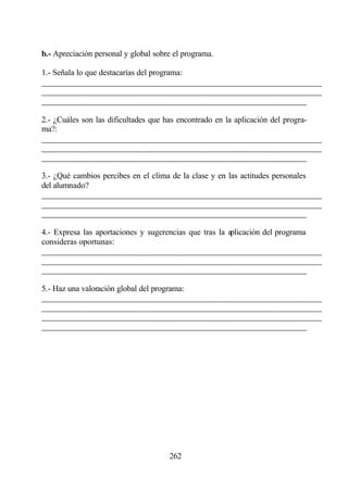 b.- Apreciación personal y global sobre el programa.

1.- Señala lo que destacarías del programa:
________________________________________________________________
________________________________________________________________
________________________________________________________________

2.- ¿Cuáles son las dificultades que has encontrado en la aplicación del progra-
ma?:
________________________________________________________________
________________________________________________________________
________________________________________________________________

3.- ¿Qué cambios percibes en el clima de la clase y en las actitudes personales
del alumnado?
________________________________________________________________
________________________________________________________________
________________________________________________________________

4.- Expresa las aportaciones y sugerencias que tras la aplicación del programa
consideras oportunas:
________________________________________________________________
________________________________________________________________
________________________________________________________________

5.- Haz una valoración global del programa:
________________________________________________________________
________________________________________________________________
________________________________________________________________
________________________________________________________________




                                      262
 