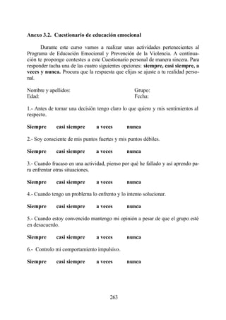 Anexo 3.2. Cuestionario de educación emocional

      Durante este curso vamos a realizar unas actividades pertenecientes al
Programa de Educación Emocional y Prevención de la Violencia. A continua-
ción te propongo contestes a este Cuestionario personal de manera sincera. Para
responder tacha una de las cuatro siguientes opciones: siempre, casi siempre, a
veces y nunca. Procura que la respuesta que elijas se ajuste a tu realidad perso-
nal.

Nombre y apellidos:                               Grupo:
Edad:                                             Fecha:

1.- Antes de tomar una decisión tengo claro lo que quiero y mis sentimientos al
respecto.

Siempre      casi siempre       a veces       nunca

2.- Soy consciente de mis puntos fuertes y mis puntos débiles.

Siempre      casi siempre       a veces       nunca

3.- Cuando fracaso en una actividad, pienso por qué he fallado y así aprendo pa-
ra enfrentar otras situaciones.

Siempre      casi siempre       a veces       nunca

4.- Cuando tengo un problema lo enfrento y lo intento solucionar.

Siempre      casi siempre       a veces       nunca

5.- Cuando estoy convencido mantengo mi opinión a pesar de que el grupo esté
en desacuerdo.

Siempre      casi siempre       a veces       nunca

6.- Controlo mi comportamiento impulsivo.

Siempre      casi siempre       a veces       nunca




                                       263
 