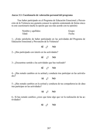 Anexo 3.3. Cuestionario de valoración personal del programa

       Tras haber participado en el Programa de Educación Emocional y Preven-
ción de la Violencia nos gustaría conocer tu opinión contestando de forma since-
ra este cuestionario (tacha la opción que sea más acorde con tu opinión)

           Nombre y apellidos:                                 Grupo:
           Edad:                                               Fecha:

1.- ¿Estás satisfecho de haber participado en las actividades del Programa de
Educación Emocional y Prevención de la Violencia?

                                 SÍ   ¿?     NO

2.- ¿Has participado con interés en las actividades?

                                 SÍ   ¿?     NO

3.- ¿Encuentras sentido a las actividades que has realizado?

                                 SÍ   ¿?     NO

4.- ¿Has notado cambios en tu actitud y conducta tras participar en las activida-
des?
                               SI ¿?       NO

5.- ¿Has notado cambios en la actitud y conducta de tus compañeros/as de clase
tras participar en las actividades?

                                 SI   ¿?     NO

6.- Si has notado cambios ¿crees que tiene algo que ver la realización de las ac-
tividades?

                                 SI   ¿?     NO




                                       267
 