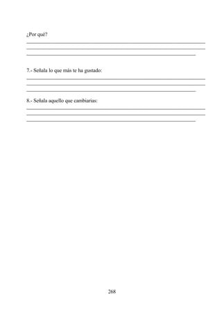 ¿Por qué?
________________________________________________________________
________________________________________________________________
________________________________________________________________


7.- Señala lo que más te ha gustado:
________________________________________________________________
________________________________________________________________
________________________________________________________________

8.- Señala aquello que cambiarias:
________________________________________________________________
________________________________________________________________
________________________________________________________________




                             268
 