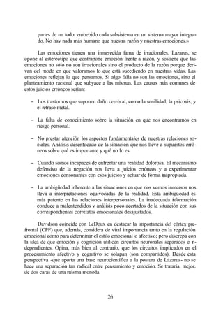 partes de un todo, embebido cada subsistema en un sistema mayor integra-
      do. No hay nada más humano que nuestra razón y nuestras emociones.»

       Las emociones tienen una inmerecida fama de irracionales. Lazarus, se
opone al estereotipo que contrapone emoción frente a razón, y sostiene que las
emociones no sólo no son irracionales sino el producto de la razón porque deri-
van del modo en que valoramos lo que está sucediendo en nuestras vidas. Las
emociones reflejan lo que pensamos. Si algo falla no son las emociones, sino el
planteamiento racional que subyace a las mismas. Las causas más comunes de
estos juicios erróneos serían:

   − Los trastornos que suponen daño cerebral, como la senilidad, la psicosis, y
     el retraso metal.

   − La falta de conocimiento sobre la situación en que nos encontramos en
     riesgo personal.

   − No prestar atención los aspectos fundamentales de nuestras relaciones so-
     ciales. Análisis desenfocado de la situación que nos lleve a supuestos erró-
     neos sobre qué es importante y qué no lo es.

   − Cuando somos incapaces de enfrentar una realidad dolorosa. El mecanismo
     defensivo de la negación nos lleva a juicios erróneos y a experimentar
     emociones consonantes con esos juicios y actuar de forma inapropiada.

   − La ambigüedad inherente a las situaciones en que nos vemos inmersos nos
     lleva a interpretaciones equivocadas de la realidad. Esta ambigüedad es
     más patente en las relaciones interpersonales. La inadecuada i formación
                                                                   n
     conduce a malentendidos y análisis poco acertados de la situación con sus
     correspondientes correlatos emocionales desajustados.

       Davidson coincide con LeDoux en destacar la importancia del córtex pre-
frontal (CPF) que, además, considera de vital importancia tanto en la regulación
emocional como para determinar el estilo emocional o afectivo; pero discrepa con
la idea de que emoción y cognición utilicen circuitos neuronales separados e in-
dependientes. Opina, más bien al contrario, que los circuitos implicados en el
procesamiento afectivo y cognitivo se solapan (son compartidos). Desde esta
perspectiva -que aporta una base neurocientífica a la postura de Lazarus- no se
hace una separación tan radical entre pensamiento y emoción. Se trataría, mejor,
de dos caras de una misma moneda.



                                       26
 