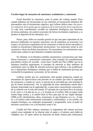 Cerebro lugar de encuentro de emociones, sentimientos y conciencia

      Freud describió la conciencia como la punta del iceberg mental. Pero,
cuando hablamos de inconsciente no nos referimos al inconsciente dinámico del
psicoanálisis sino al inconsciente cognitivo, que LeDoux define como «los proce-
sos rutinarios de la mente que no requieren de la intervención de la conciencia».
La vida sería, sencillamente, inviable sin subrutinas fisiológicas, que funcionen
de forma autónoma, sin control consciente (de forma involuntaria respiramos y se
produce la digestión de los alimentos, etc.)

      Parece, pues, haber un acuerdo general en que una parte importante de los
procesos implicados en nuestras emociones son de naturaleza no-conciente. Las
causas y los procesos reguladores de las emociones se dan de forma automática y
residen en mecanismos subyacentes inconscientes. Las emociones serían la con-
secuencia o efecto de dichos mecanismos. No necesitamos los sentimientos cons-
cientes para explicar lo que llamamos conducta emocional.

       No obstante, en la literatura científica encontramos concepciones que iden-
tifican emociones y sentimientos conscientes. Para entender las consideraciones
precedentes hemos de recordar -como hace Castilla del Pino (2000)- que en la
literatura científica anglosajona, el concepto de emoción se hace sinónimo de
sentimiento, pero se habla de emoción (emotion) para referirse a las modificacio-
nes o alteraciones fisiológicas; mientras que se habla de sentimiento (feeling) pa-
ra describir la experiencia -consciente- de las mismas.

       LeDoux escribe que los sentimientos sólo pueden producirse cuando un
mecanismo de supervivencia está presente en un cerebro que tiene la capacidad
de conciencia y cuando un sujeto se percata de la actividad que está teniendo lu-
gar de forma inconsciente. Así, la capacidad de tener sentimientos estaría direc-
tamente relacionada con la capacidad del yo para tener conocimiento consciente y
de su relación con el resto del mundo. El concepto de conciencia lleva al concep-
to de sujeto o a la idea de un yo, y se localiza en el cerebro. Sólo un sujeto siente
(siente luego existe), y el cerebro tiene la llave para que así sea. Según Jáuregui
(2000, p.28) «Sentimientos, ideas, sensaciones, lo que llamamos yo y tu –el suje-
to- y el cerebro están íntimamente conectados y entrelazados», y ese cerebro, esa
máquina biológica, ese ordenador programado y programable, tiene el poder de
hacernos consciente o no y de hacernos sentir o no.

      Castilla del Pino subraya, asimismo, la importancia del sistema nervioso
central como mediador de la relación entre el sujeto y el entorno, pero habla de
múltiples yoes. El sujeto utiliza las funciones de dicho sistema para relacionarse


                                         27
 