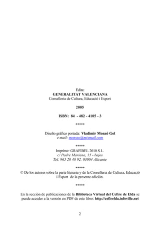 Edita:
                     GENERALITAT VALENCIANA
                   Conselleria de Cultura, Educació i Esport

                                      2005

                          ISBN: 84 - 482 - 4105 - 3

                                     *****

                Diseño gráfico portada: Vladimir Monzó Gol
                       e-mail: monsso@mixmail.com

                                    *****
                       Imprime: GRAFIBEL 2010 S.L.
                        c/ Padre Mariana, 15 - bajos
                      Tel. 965 20 48 92. 03004 Alicante

                                       *****
© De los autores sobre la parte literaria y de la Conselleria de Cultura, Educació
                        i Esport de la presente edición.

                                     *****

En la sección de publicaciones de la Biblioteca Virtual del Cefire de Elda se
puede acceder a la versión en PDF de este libro: http://cefirelda.infoville.net



                                        2
 