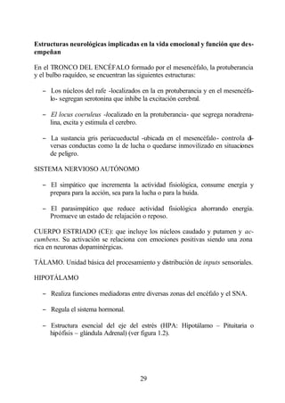 Estructuras neurológicas implicadas en la vida emocional y función que des-
empeñan

En el TRONCO DEL ENCÉFALO formado por el mesencéfalo, la protuberancia
y el bulbo raquídeo, se encuentran las siguientes estructuras:

  − Los núcleos del rafe -localizados en la en protuberancia y en el mesencéfa-
    lo- segregan serotonina que inhibe la excitación cerebral.

  − El locus coeruleus -localizado en la protuberancia- que segrega noradrena-
    lina, excita y estimula el cerebro.

  − La sustancia gris periacueductal -ubicada en el mesencéfalo- controla di-
    versas conductas como la de lucha o quedarse inmovilizado en situaciones
    de peligro.

SISTEMA NERVIOSO AUTÓNOMO

  − El simpático que incrementa la actividad fisiológica, consume energía y
    prepara para la acción, sea para la lucha o para la huida.

  − El parasimpático que reduce actividad fisiológica ahorrando energía.
    Promueve un estado de relajación o reposo.

CUERPO ESTRIADO (CE): que incluye los núcleos caudado y putamen y ac-
cumbens. Su activación se relaciona con emociones positivas siendo una zona
rica en neuronas dopaminérgicas.

TÁLAMO. Unidad básica del procesamiento y distribución de inputs sensoriales.

HIPOTÁLAMO

  − Realiza funciones mediadoras entre diversas zonas del encéfalo y el SNA.

  − Regula el sistema hormonal.

  − Estructura esencial del eje del estrés (HPA: Hipotálamo – Pituitaria o
    hipófisis – glándula Adrenal) (ver figura 1.2).




                                     29
 