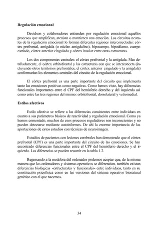 Regulación emocional

       Davidson y colaboradores entienden por regulación emocional aquellos
procesos que amplifican, atenúan o mantienen una emoción. Los circuitos neura-
les de la regulación emocional lo forman diferentes regiones interconectadas: cór-
tex prefrontal, amígdala (o núcleo amigdalino), hipocampo, hipotálamo, cuerpo
estriado, córtex anterior cingulado y córtex insular entre otras estructuras.

       Los dos componentes centrales: el córtex prefrontal y la amígdala. Mas de-
talladamente, el córtex orbitofrontal y las estructuras con que se interconecta (in-
cluyendo otros territorios prefrontales, el córtex anterior cingulado y la amígdala)
conformarían los elementos centrales del circuito de la regulación emocional.

       El córtex prefrontal es una parte importante del circuito que implementa
tanto las emociones positivas como negativas. Como hemos visto, hay diferencias
funcionales importantes entre el CPF del hemisferio derecho y del izquierdo así
como entre las tres regiones del mismo: orbitofrontal, dorsolateral y vetromedial.

Estilos afectivos

      Estilo afectivo se refiere a las diferencias consistentes entre individuos en
cuanto a sus parámetros básicos de reactividad y regulación emocional. Como ya
hemos comentado, muchos de esos procesos reguladores son inconscientes y no
pueden detectarse mediante autoinformes. De ahí la enorme importancia de las
aportaciones de estos estudios con técnicas de neuroimagen.

      Estudios de pacientes con lesiones cerebrales han demostrado que el córtex
prefrontal (CPF) es una parte importante del circuito de las emociones. Se han
encontrado diferencias funcionales entre el CPF del hemisferio derecho y el i -z
quierdo. Las diferencias se pueden resumir en la tabla 1.2.

       Regresando a la metáfora del ordenador podemos aceptar que, de la misma
manera que los ordenadores y sistemas operativos se diferencian, también existan
diferencias biológicas -estructurales y funcionales- entre individuos, tanto en su
constitución psicofísica como en las versiones del sistema operativo bionatural
genético con el que nacemos.




                                        34
 