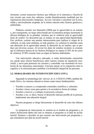 riormente, existen numerosos factores que influyen en la estructura y función de
este circuito que como hoy sabemos, resulta dramáticamente modelado por las
experiencias psicosociales tempranas. Así nos volvemos a encontrar con la tesis,
sólida y universalmente aceptada, de la íntima relación entre factores genéticos y
ambientales.

       Podemos concluir con Sanmartín (2004) que la agresividad es un instinto
y, por consiguiente, un rasgo seleccionado por la naturaleza porque incrementa la
eficacia biológica de su portador, mientras que la violencia sería la agresividad
fuera de control. Un descontrol que se traduce en una agresividad hipertrofiada.
Este profesor sostiene una postura interaccionista para explicar el origen de la
violencia: ni todo sería ambiente, ni todo genética. La violencia la entiende como
una alteración de la agresividad natural, la alteración de un instinto, que se pro-
duce por diversas causas. Al revisar los datos de estudios recientes se constata
que la influencia directa de los factores biológicos no supera el 20% de los casos
de violencia. El 80% restante tiene su origen en factores ambientales.

      Una intervención educativa adecuada, si reúne determinadas característi-
cas, puede tener efectos beneficiosos sobre nuestro sistema de regulación emo-
cional, y servir para potenciar sus circuitos y consolidar vías neuronales de reso-
lución de las situaciones emocionales. Conviene pensar en la conjunción entre lo
cognitivo y lo emocional para contribuir a la formación integral de las personas.

2.2. MODALIDADES DE INTERVENCIÓN EDUCATIVA

     Siguiendo la terminología del informe de la UNESCO (1996), también lla-
mado Delors, los sistemas educativos tienen cuatro tareas fundamentales:

   −    Enseñar a conocer y a comprender contenidos científicos y culturales.
   −    Enseñar a hacer cosas para aportar a la sociedad en forma de trabajo.
   −    Enseñar a convivir y a trabajar en proyectos comunes.
   −    Enseñar a ser, es decir, buscar el desarrollo máximo posible de la persona,
       implementar una educación integral.

      Nuestro programa se dirige básicamente al desarrollo de estos dos últimos
objetivos.

       La propuesta de intervención se sustenta en el modelo de programas y el
marco institucional dentro del cual se enmarca el programa es el plan de acción
tutorial. Pasamos a describir en qué consiste una intervención por programas y
qué entendemos por plan de acción tutorial.


                                        36
 