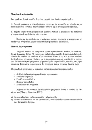 Modelos de orientación

Los modelos de orientación deberían cumplir dos funciones principales:

A) Sugerir procesos y procedimientos concretos de actuación en el aula, cuyo
funcionamiento se valida empíricamente a través de la investigación científica.

B) Sugerir líneas de investigación en cuanto a validar la eficacia de las hipótesis
y propuestas de modelos de intervención.

     Dentro de los modelos de orientación, nuestro programa se enmarca en el
modelo de programas, cuyas características pasamos a desarrollar.

Modelo de programas

       Surge el modelo de programas como superación del modelo de servicios.
Desde la década de los 70, numerosos trabajos han venido denunciando la insufi-
ciencia del modelo de servicios. Concretamente Herr (1979) a la hora de analizar
las tendencias presentes y futuras de la orientación pone de manifiesto la necesi-
dad de intervenir por programas y que cualquier organización, servicio, etc., que
se adopte debe ser la consecuencia del programa que se pretende llevar a cabo.

El modelo de programas se estructura en las siguientes fases principales:

   −   Análisis del contexto para detectar necesidades.
   −   Formular objetivos.
   −   Planificar actividades.
   −   Realizar actividades.
   −   Evaluación del programa.

       Algunas de las ventajas del modelo de programas frente al modelo de ser-
vicios son (Álvarez González, 1995):

a) Se pone el énfasis en la prevención y el desarrollo.
b) Permite el cambio de rol del orientador/a, considerándole como un educador/a
   más del equipo docente.




                                        37
 