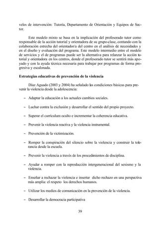 veles de intervención: Tutoría, Departamento de Orientación y Equipos de Sec-
tor.

       Este modelo mixto se basa en la implicación del profesorado tutor como
responsable de la acción tutorial y orientadora de su grupo-clase, contando con la
colaboración estrecha del orientador/a del centro en el análisis de necesidades y
en el diseño y evaluación del programa. Este modelo intermedio entre el modelo
de servicios y el de programas puede ser la alternativa para relanzar la acción tu-
torial y orientadora en los centros, donde el profesorado tutor se sentirá más apo-
yado y con la ayuda técnica necesaria para trabajar por programas de forma pro-
gresiva y escalonada.

Estrategias educativas de prevención de la violencia

       Díaz Aguado (2003 y 2004) ha señalado las condiciones básicas para pre-
venir la violencia desde la adolescencia:

   − Adaptar la educación a los actuales cambios sociales.

   − Luchar contra la exclusión y desarrollar el sentido del propio proyecto.

   − Superar el currículum oculto e incrementar la coherencia educativa.

   − Prevenir la violencia reactiva y la violencia instrumental.

   − Prevención de la victimización.

   − Romper la conspiración del silencio sobre la violencia y construir la tole-
     rancia desde la escuela.

   − Prevenir la violencia a través de los procedimientos de disciplina.

   − Ayudar a romper con la reproducción intergeneracional del sexismo y la
     violencia.

   − Enseñar a rechazar la violencia e insertar dicho rechazo en una perspectiva
     más amplia: el respeto los derechos humanos.

   − Utilizar los medios de comunicación en la prevención de la violencia.

   − Desarrollar la democracia participativa


                                         39
 