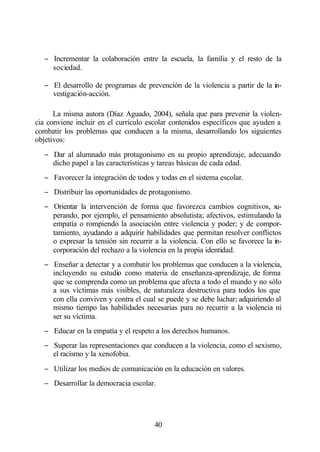 − Incrementar la colaboración entre la escuela, la familia y el resto de la
     sociedad.

   − El desarrollo de programas de prevención de la violencia a partir de la in-
     vestigación-acción.

      La misma autora (Díaz Aguado, 2004), señala que para prevenir la violen-
cia conviene incluir en el currículo escolar contenidos específicos que ayuden a
combatir los problemas que conducen a la misma, desarrollando los siguientes
objetivos:
   − Dar al alumnado más protagonismo en su propio aprendizaje, adecuando
     dicho papel a las características y tareas básicas de cada edad.
   − Favorecer la integración de todos y todas en el sistema escolar.
   − Distribuir las oportunidades de protagonismo.
   − Orientar la intervención de forma que favorezca cambios cognitivos, su-
     perando, por ejemplo, el pensamiento absolutista; afectivos, estimulando la
     empatía o rompiendo la asociación entre violencia y poder; y de compor-
     tamiento, ayudando a adquirir habilidades que permitan resolver conflictos
     o expresar la tensión sin recurrir a la violencia. Con ello se favorece la in-
     corporación del rechazo a la violencia en la propia identidad.
   − Enseñar a detectar y a combatir los problemas que conducen a la violencia,
     incluyendo su estudio como materia de enseñanza-aprendizaje, de forma
     que se comprenda como un problema que afecta a todo el mundo y no sólo
     a sus víctimas más visibles, de naturaleza destructiva para todos los que
     con ella conviven y contra el cual se puede y se debe luchar; adquiriendo al
     mismo tiempo las habilidades necesarias para no recurrir a la violencia ni
     ser su víctima.
   − Educar en la empatía y el respeto a los derechos humanos.
   − Superar las representaciones que conducen a la violencia, como el sexismo,
     el racismo y la xenofobia.
   − Utilizar los medios de comunicación en la educación en valores.
   − Desarrollar la democracia escolar.




                                        40
 