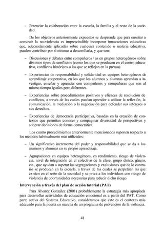 − Potenciar la colaboración entre la escuela, la familia y el resto de la socie-
    dad.
      De los objetivos anteriormente expuestos se desprende que para enseñar a
construir la no-violencia es imprescindible incorporar innovaciones educativas
que, adecuadamente aplicadas sobre cualquier contenido o materia educativa,
pueden contribuir por sí mismas a desarrollarla, y que son:
  − Discusiones y debates entre compañeros / as en grupos heterogéneos sobre
    distintos tipos de conflictos (como los que se producen en el centro educa-
    tivo, conflictos históricos o los que se reflejan en la prensa).
  − Experiencias de responsabilidad y solidaridad en equipos heterogéneos de
    aprendizaje cooperativo, en los que los alumnos y alumnas aprendan a in-
    vestigar, enseñar y aprender con compañeros y compañeras que son al
    mismo tiempo iguales pero diferentes.
  − Experiencias sobre procedimientos positivos y eficaces de resolución de
    conflictos, a través de las cuales puedan aprender a utilizar la reflexión, la
    comunicación, la mediación o la negociación para defender sus intereses o
    sus derechos.
  − Experiencias de democracia participativa, basadas en la creación de con-
    textos que permitan conocer y compaginar diversidad de perspectivas y
    adoptar decisiones de forma democrática.
      Los cuatro procedimientos anteriormente mencionados suponen respecto a
los métodos habitualmente más utilizados:
  − Un significativo incremento del poder y responsabilidad que se da a los
    alumnos y alumnas en su propio aprendizaje.
  − Agrupaciones en equipos heterogéneos, en rendimiento, riesgo de violen-
    cia, nivel de integración en el colectivo de la clase, grupo étnico, género,
    etc., que ayudan a superar las segregaciones y exclusiones que de lo contra-
    rio se producen en la escuela, a través de las cuales se perpetúan las que
    existen en el resto de la sociedad y se priva a los individuos con riesgo de
    violencia de oportunidades necesarias para reducir dicho riesgo.
Intervención a través del plan de acción tutorial (PAT)
      Para Álvarez González (2001) probablemente la estrategia más apropiada
para desarrollar actividades de educación emocional es a partir del PAT. Como
parte activa del Sistema Educativo, consideramos que éste es el contexto más
adecuado para la puesta en marcha de un programa de prevención de la violencia.


                                       41
 
