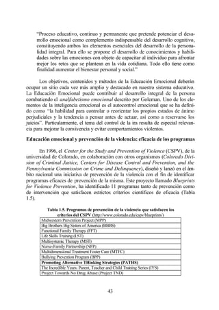 “Proceso educativo, continuo y permanente que pretende potenciar el desa-
     rrollo emocional como complemento indispensable del desarrollo cognitivo,
     constituyendo ambos los elementos esenciales del desarrollo de la persona-
     lidad integral. Para ello se propone el desarrollo de conocimientos y habili-
     dades sobre las emociones con objeto de capacitar al individuo para afrontar
     mejor los retos que se plantean en la vida cotidiana. Todo ello tiene como
     finalidad aumentar el bienestar personal y social.”

       Los objetivos, contenidos y métodos de la Educación Emocional deberán
ocupar un sitio cada vez más amplio y destacado en nuestro sistema educativo.
La Educación Emocional puede contribuir al desarrollo integral de la persona
combatiendo el analfabetismo emocional descrito por Goleman. Uno de los ele-
mentos de la inteligencia emocional es el autocontrol emocional que se ha defini-
do como “la habilidad para controlar o reorientar los propios estados de ánimo
perjudiciales y la tendencia a pensar antes de actuar, así como a reservarse los
juicios”. Particularmente, el tema del control de la ira resulta de especial relevan-
cia para mejorar la convivencia y evitar comportamientos violentos.
Educación emocional y prevención de la violencia: eficacia de los programas

      En 1996, el Center for the Study and Prevention of Violence (CSPV), de la
universidad de Colorado, en colaboración con otros organismos (Colorado Divi-
sion of Criminal Justice, Centers for Disease Control and Prevention, and the
Pennsylvania Commission on Crime and Delinquency), diseñó y lanzó en el ám-
bito nacional una iniciativa de prevención de la violencia con el fin de identificar
programas eficaces de prevención de la misma. Este proyecto llamado Blueprints
for Violence Prevention, ha identificado 11 programas tanto de prevención como
de intervención que satisfacen estrictos criterios científicos de eficacia (Tabla
1.5).

           Tabla 1.5. Programas de prevención de la violencia que satisfacen los
                  criterios del CSPV (http://www.colorado.edu/cspv/blueprints/)
       Midwestern Prevention Project (MPP)
       Big Brothers Big Sisters of America (BBBS)
       Functional Family Therapy (FFT)
       Life Skills Training (LST)
       Multisystemic Therapy (MST)
       Nurse-Family Partnership (NFP)
       Multidimensional Treatment Foster Care (MTFC)
       Bullying Prevention Program (BPP)
       Promoting Alternative THinking Strategies (PATHS)
       The Incredible Years: Parent, Teacher and Child Training Series (IYS)
       Project Towards No Drug Abuse (Project TND)



                                           43
 