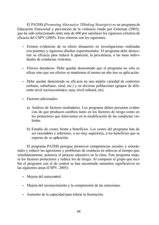El PATHS (Promoting Alternative THinking Strategies) es un programa de
Educación Emocional y prevención de la violencia citado por Goleman (2003),
que ha sido seleccionado entre más de 600 por satisfacer los rigurosos criterios de
eficacia del CSPV (2005). Esos criterios son los siguientes:

   − Existen evidencias de su efecto disuasorio en investigaciones realizadas
     con potentes y rigurosos diseños experimentales. El programa debe demos-
     trar su eficacia para reducir l aparición, la prevalencia, o las tasas indivi-
                                   a
     duales de conductas violentas.

   − Efectos duraderos. Debe quedar demostrado que el programa no sólo es
     eficaz sino que sus efectos se mantienen al menos un año tras su aplicación.

   − Debe quedar demostrada su eficacia en una amplia variedad de contextos
     (urbano, suburbano, rural, etc.) y en diversas poblaciones (grupos de dife-
     rente nivel socioeconómico, raza, nivel cultural, etc).

   − Factores adicionales:

      a) Análisis de factores mediadores. Los programa deben presentar eviden-
         cias de que producen cambios tanto en los factores de riesgo como en
         los protectores que intervienen en la modificación de las conductas vio-
         lentas.

      b) Estudio de costes frente a beneficios. Los costes del programa han de
         ser razonables e inferiores, o no muy superiores, a los beneficios que se
         esperan de su aplicación.

       El programa PATHS persigue promover competencias sociales y emocio-
nales y reducir las agresiones y problemas de conducta en niños/as al tiempo que,
simultáneamente, potencia el proceso educativo en la clase. Este programa mejo-
ra los factores protectores y reduce los de riesgo. Al comparar el grupo que reci-
bía el programa con el de control se han encontrado aumentos significativos en
las siguientes áreas (CSPV, 2005):

   − Mejora del autocontrol.

   − Mejora del reconocimiento y la comprensión de las emociones.

   − Aumento de la capacidad para tolerar la frustración.



                                        44
 