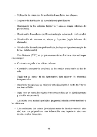 − Utilización de estrategias de resolución de conflictos más eficaces.

   − Mejora de las habilidades de razonamiento y planificación.

   − Disminución de los síntomas depresivos y ansiosos (según informes del
     profesorado).

   − Disminución de conductas problemáticas (según informes del profesorado).

   − Disminución de síntomas de tristeza y depresión (según informes del
     alumnado).

   − Disminución de conductas problemáticas, incluyendo agresiones (según in-
     formes del alumnado).

      Para Goleman (2003) los programas educativos eficaces se caracterizan por
cinco rasgos:

   − Centrarse en ayudar a los niños a calmarse.

   − Contribuir a aumentar la conciencia de los estados emocionales de los de-
     más.

   − Necesidad de hablar de los sentimientos para resolver los problemas
     interpersonales.

   − Desarrollar la capacidad de planificar anticipadamente el modo de evitar si-
     tuaciones difíciles.

   − Debe tener en cuenta los efectos de nuestra conducta en los demás (empatía
     y relación interpersonal).

       Las cuatro ideas básicas que dichos programas eficaces deben transmitir a
los niños son:

   − Los sentimiento son señales (procedentes tanto del interior como del exte-
     rior) que nos proporcionan una información muy importante sobre uno
     mismo, o sobre los demás.




                                       45
 