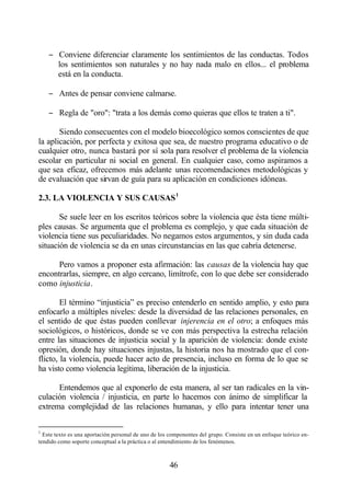 − Conviene diferenciar claramente los sentimientos de las conductas. Todos
      los sentimientos son naturales y no hay nada malo en ellos... el problema
      está en la conducta.

    − Antes de pensar conviene calmarse.

    − Regla de "oro": "trata a los demás como quieras que ellos te traten a ti".

       Siendo consecuentes con el modelo bioecológico somos conscientes de que
la aplicación, por perfecta y exitosa que sea, de nuestro programa educativo o de
cualquier otro, nunca bastará por sí sola para resolver el problema de la violencia
escolar en particular ni social en general. En cualquier caso, como aspiramos a
que sea eficaz, ofrecemos más adelante unas recomendaciones metodológicas y
de evaluación que sirvan de guía para su aplicación en condiciones idóneas.

2.3. LA VIOLENCIA Y SUS CAUSAS 1

       Se suele leer en los escritos teóricos sobre la violencia que ésta tiene múlti-
ples causas. Se argumenta que el problema es complejo, y que cada situación de
violencia tiene sus peculiaridades. No negamos estos argumentos, y sin duda cada
situación de violencia se da en unas circunstancias en las que cabría detenerse.

      Pero vamos a proponer esta afirmación: las causas de la violencia hay que
encontrarlas, siempre, en algo cercano, limítrofe, con lo que debe ser considerado
como injusticia.

        El término “injusticia” es preciso entenderlo en sentido amplio, y esto para
enfocarlo a múltiples niveles: desde la diversidad de las relaciones personales, en
el sentido de que éstas pueden conllevar injerencia en el otro; a enfoques más
sociológicos, o históricos, donde se ve con más perspectiva la estrecha relación
entre las situaciones de injusticia social y la aparición de violencia: donde existe
opresión, donde hay situaciones injustas, la historia nos ha mostrado que el con-
flicto, la violencia, puede hacer acto de presencia, incluso en forma de lo que se
ha visto como violencia legítima, liberación de la injusticia.

      Entendemos que al exponerlo de esta manera, al ser tan radicales en la vin-
culación violencia / injusticia, en parte lo hacemos con ánimo de simplificar la
extrema complejidad de las relaciones humanas, y ello para intentar tener una

1
  Este texto es una aportación personal de uno de los componentes del grupo. Consiste en un enfoque teórico en-
tendido como soporte conceptual a la práctica o al entendimiento de los fenómenos.



                                                     46
 