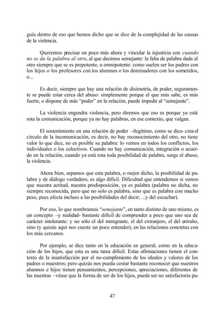 guía dentro de eso que hemos dicho que se dice de la complejidad de las causas
de la violencia.

       Queremos precisar un poco más ahora y vincular la injusticia con cuando
no se da la palabra al otro, al que decimos semejante: la falta de palabra dada al
otro siempre que se es prepotente, u omnipotente: como suelen ser los padres con
los hijos o los profesores con los alumnos o los dominadores con los sometidos,
o...

       Es decir, siempre que hay una relación de disimetría, de poder, seguramen-
te se puede estar cerca del abuso: simplemente porque el que más sabe, es más
fuerte, o dispone de más “poder” en la relación, puede impedir al “semejante”.

       La violencia engendra violencia, pero diremos que eso es porque ya está
rota la comunicación, porque ya no hay palabras, en ese contexto, que valgan.

       El sostenimiento en una relación de poder –ilegítimo, como se dice- crea el
círculo de la incomunicación, es decir, no hay reconocimiento del otro, no tiene
valor lo que dice, no es posible su palabra: lo vemos en todos los conflictos, los
individuales o los colectivos. Cuando no hay comunicación, integración o acuer-
do en la relación, cuando ya está rota toda posibilidad de palabra, surge el abuso,
la violencia.

      Ahora bien, sepamos que esta palabra, o mejor dicho, la posibilidad de pa-
labra y de diálogo verdadero, es algo difícil. Dificultad que entendemos si vemos
que nuestra actitud, nuestra predisposición, ya es palabra (palabra no dicha, no
siempre reconocida, pero que no solo es palabra, sino que es palabra con mucho
peso, pues afecta incluso a las posibilidades del decir; ...y del escuchar).

      Por eso, lo que nombramos “semejante”, en tanto distinto de uno mismo, es
un concepto –y realidad- bastante difícil de comprender a poco que uno sea de
carácter intolerante: y no sólo el del inmigrante, el del extranjero, el del extraño,
sino (y quizás aquí nos cueste un poco entender), en las relaciones concretas con
los más cercanos.

      Por ejemplo, se dice tanto en la educación en general, como en la educa-
ción de los hijos, que esta es una tarea difícil. Estas afirmaciones tienen el con-
texto de la insatisfacción por el no-cumplimiento de los ideales y valores de los
padres o maestros; pero quizás nos pueda costar bastante reconocer que nuestros
alumnos e hijos tienen pensamientos, percepciones, apreciaciones, diferentes de
las nuestras –véase que la forma de ser de los hijos, puede ser no satisfactoria pa-


                                         47
 