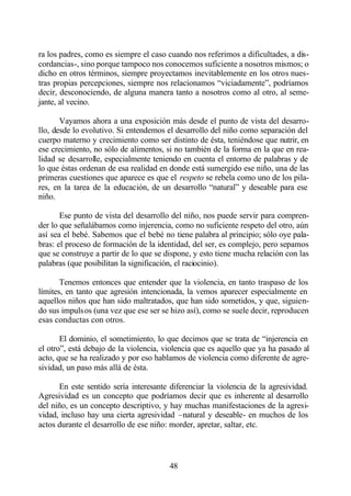 ra los padres, como es siempre el caso cuando nos referimos a dificultades, a dis-
cordancias-, sino porque tampoco nos conocemos suficiente a nosotros mismos; o
dicho en otros términos, siempre proyectamos inevitablemente en los otros nues-
tras propias percepciones, siempre nos relacionamos “viciadamente”, podríamos
decir, desconociendo, de alguna manera tanto a nosotros como al otro, al seme-
jante, al vecino.

       Vayamos ahora a una exposición más desde el punto de vista del desarro-
llo, desde lo evolutivo. Si entendemos el desarrollo del niño como separación del
cuerpo materno y crecimiento como ser distinto de ésta, teniéndose que nutrir, en
ese crecimiento, no sólo de alimentos, si no también de la forma en la que en rea-
lidad se desarrolle, especialmente teniendo en cuenta el entorno de palabras y de
lo que éstas ordenan de esa realidad en donde está sumergido ese niño, una de las
primeras cuestiones que aparece es que el respeto se rebela como uno de los pila-
res, en la tarea de la educación, de un desarrollo “natural” y deseable para ese
niño.

       Ese punto de vista del desarrollo del niño, nos puede servir para compren-
der lo que señalábamos como injerencia, como no suficiente respeto del otro, aún
así sea el bebé. Sabemos que el bebé no tiene palabra al principio; sólo oye pala-
bras: el proceso de formación de la identidad, del ser, es complejo, pero sepamos
que se construye a partir de lo que se dispone, y esto tiene mucha relación con las
palabras (que posibilitan la significación, el raciocinio).

       Tenemos entonces que entender que la violencia, en tanto traspaso de los
límites, en tanto que agresión intencionada, la vemos aparecer especialmente en
aquellos niños que han sido maltratados, que han sido sometidos, y que, siguien-
do sus impulsos (una vez que ese ser se hizo así), como se suele decir, reproducen
esas conductas con otros.

       El dominio, el sometimiento, lo que decimos que se trata de “injerencia en
el otro”, está debajo de la violencia, violencia que es aquello que ya ha pasado al
acto, que se ha realizado y por eso hablamos de violencia como diferente de agre-
sividad, un paso más allá de ésta.

      En este sentido sería interesante diferenciar la violencia de la agresividad.
Agresividad es un concepto que podríamos decir que es inherente al desarrollo
del niño, es un concepto descriptivo, y hay muchas manifestaciones de la agresi-
vidad, incluso hay una cierta agresividad –natural y deseable- en muchos de los
actos durante el desarrollo de ese niño: morder, apretar, saltar, etc.



                                        48
 