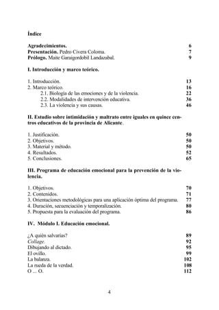 Índice

Agradecimientos.                                                           6
Presentación. Pedro Civera Coloma.                                         7
Prólogo. Maite Garaigordobil Landazabal.                                   9

I. Introducción y marco teórico.

1. Introducción.                                                          13
2. Marco teórico.                                                         16
       2.1. Biología de las emociones y de la violencia.                  22
       2.2. Modalidades de intervención educativa.                        36
       2.3. La violencia y sus causas.                                    46

II. Estudio sobre intimidación y maltrato entre iguales en quince cen-
tros educativos de la provincia de Alicante.

1. Justificación.                                                         50
2. Objetivos.                                                             50
3. Material y método.                                                     50
4. Resultados.                                                            52
5. Conclusiones.                                                          65

III. Programa de educación emocional para la prevención de la vio-
lencia.

1. Objetivos.                                                             70
2. Contenidos.                                                            71
3. Orientaciones metodológicas para una aplicación óptima del programa.   77
4. Duración, secuenciación y temporalización.                             80
5. Propuesta para la evaluación del programa.                             86

IV. Módulo I. Educación emocional.

¿A quién salvarías?                                                        89
Collage.                                                                   92
Dibujando al dictado.                                                      95
El ovillo.                                                                 99
La balanza.                                                               102
La rueda de la verdad.                                                    108
O ... O.                                                                  112



                                        4
 