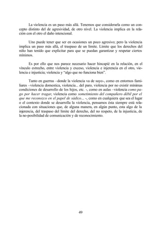 La violencia es un paso más allá. Tenemos que considerarla como un con-
cepto distinto del de agresividad, de otro nivel. La violencia implica en la rela-
ción con el otro el daño intencional.

      Uno puede tener que ser en ocasiones un poco agresivo; pero la violencia
implica un paso más allá, el traspaso de un límite. Límite que los derechos del
niño han tenido que explicitar para que se puedan garantizar y respetar ciertos
mínimos.

       Es por ello que nos parece necesario hacer hincapié en la relación, en el
vínculo estrecho, entre violencia y exceso, violencia e injerencia en el otro, vio-
lencia e injusticia; violencia y “algo que no funciona bien”.

       Tanto en guerras –donde la violencia va de suyo-, como en entornos fami-
liares –violencia domestica, violencia... del paro, violencia por no existir mínimas
condiciones de desarrollo de los hijos, etc. -, como en aulas –violencia como pa-
go por hacer tragar, violencia como sometimiento del compañero débil por el
que me reconozco en el papel de sádico... -, como en cualquiera que sea el lugar
o el contexto donde se desarrolla la violencia, pensamos ésta siempre está rela-
cionada con situaciones que, de alguna manera, en algún punto, esta algo de la
injerencia, del traspaso del límite del derecho, del no respeto, de la injusticia, de
la no-posibilidad de comunicación y de reconocimiento.




                                         49
 