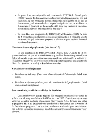 − La parte A es una adaptación del cuestionario CEVEO de Díaz-Aguado
     (2004) y consta de dos secciones: en la primera (A1) preguntamos con qué
     frecuencia se han producido dichas situaciones en su centro en los dos úl-
     timos meses, y el alumnado debe responder siguiendo una escala Likert de
     1 (nunca) a 4 (mucho); en la segunda (A2) tiene que matizar si esas situa-
     ciones las ha sufrido, presenciado y/o realizado.

   − La parte B es una adaptación del PRECONCIMEI (Avilés, 2002). Se trata
     de 4 preguntas con diferentes opciones de respuesta, y 1 pregunta abierta
     para conocer qué soluciones propone el alumnado para mejorar la convi-
     vencia en los centros.

Cuestionario para el profesorado (Ver Anexo 2.2)

       Es una adaptación del PRECONCIMEI (Avilés, 2002). Consta de 11 pre-
guntas mediante las que se pretende conocer y analizar la opinión y necesidades
del profesorado respecto a situaciones que conllevan intimidación y maltrato en
los centros educativos. El profesorado debe responder siguiendo una escala tipo
Likert de 1 (mínimo acuerdo) a 4 (máximo acuerdo).

Variables sociodemográficas

− Variables sociodemográficas para el cuestionario del alumnado: Edad, sexo
  curso.

− Variables sociodemográficas para el cuestionario del profesorado: Edad,
  sexo, años de antigüedad.

Procesamiento y análisis estadístico de los datos

       Cada miembro del equipo registró sus encuestas en una base de datos di-
señada con el programa Microsoft Office Access 2003. Posteriormente se con-
virtieron los datos mediante el programa Stat Transfer 6.1 al formato que utiliza
el programa SPSS. El procesamiento estadístico lo realizamos con la versión 13
de éste último programa. Las pruebas estadísticas realizadas para este informe
han sido las siguientes: un análisis estadístico descriptivo con frecuencias y por-
centajes.




                                        51
 