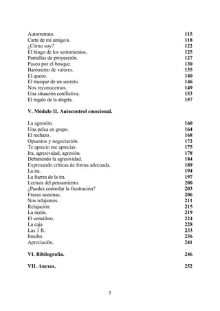 Autorretrato.                            115
Carta de mi amigo/a.                     118
¿Cómo soy?                               122
El bingo de los sentimientos.            125
Pantallas de proyección.                 127
Paseo por el bosque.                     130
Barómetro de valores.                    135
El queso.                                140
El trueque de un secreto.                146
Nos reconocemos.                         149
Una situación conflictiva.               153
El regalo de la alegría.                 157

V. Módulo II. Autocontrol emocional.

La agresión.                             160
Una pelea en grupo.                      164
El rechazo.                              168
Opuestos y negociación.                  172
Te aprecio me aprecias.                  175
Ira, agresividad, agresión.              178
Debatiendo la agresividad.               184
Expresando críticas de forma adecuada.   189
La ira.                                  194
La fuerza de la ira.                     197
Lectura del pensamiento.                 200
¿Puedes controlar la frustración?        203
Frases asesinas.                         206
Nos relajamos.                           211
Relajación.                              215
La razón.                                219
El semáforo.                             224
La caja.                                 228
Las 3 R.                                 233
Insulto.                                 236
Apreciación.                             241

VI. Bibliografía.                        246

VII. Anexos.                             252




                                     5
 