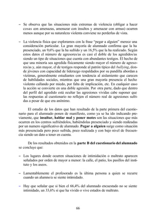 − Se observa que las situaciones más extremas de violencia (obligar a hacer
  cosas con amenazas, amenazar con insultos y amenazar con armas) ocurren
  menos aunque por su naturaleza violenta conviene no perderlas de vista.

− La violencia física que exploramos con la frase “pegar a alguien” merece una
  consideración particular. La gran mayoría de alumnado confirma que la ha
  presenciado, un 9,6% que la ha sufrido y un 16,5% que la ha realizado. Según
  estos datos el número de agresores/as es casi el doble de los agredidos/as
  siendo un tipo de situaciones que cuenta con abundantes testigos. El hecho de
  que una minoría sea agredida físicamente siendo mayor el número de agreso-
  res/as y, aún mayor, el de testigos responde al patrón típico del bullying, don-
  de jóvenes con capacidad de liderazgo respaldados por su pandilla abordan a
  víctimas, generalmente estudiantes con tendencia al aislamiento que carecen
  de habilidades sociales, mientras que una gran mayoría presencia el hecho
  violento callando por miedo, por falta de implicación, etc. En cualquier caso
  la acción se convierte en una doble agresión. Por otra parte, dado que dentro
  del perfil del agredido está ocultar las agresiones vividas cabe suponer que
  las respuestas al cuestionario no reflejen el número real de agresiones sufri-
  das a pesar de que era anónimo.

       El estudio de los datos que han resultado de la parte primera del cuestio-
nario para el alumnado ponen de manifiesto, como ya se ha ido indicando pre-
viamente, que insultar, hablar mal y poner motes son las situaciones que más
ocurren en los centros sufriéndolos, habiéndolas presenciado y siendo realizadas
por un numero significativo de alumnado. Pegar a alguien surge como situación
más presenciada pero poco sufrida, poco realizada y con bajo nivel de frecuen-
cia siendo un dato a tener en cuenta.

      De los resultados obtenidos en la parte B del cuestionario del alumnado
se concluye que:

− Los lugares donde ocurren situaciones de intimidación o maltrato aparecen
  señalados por orden de mayor a menor: la calle, el patio, los pasillos del insti-
  tuto y los aseos.

− Lamentablemente el profesorado es la última persona a quien se recurre
  cuando un alumno/a se siente intimidado.

− Hay que señalar que si bien el 66,4% del alumnado encuestado no se siente
  intimidado, un 33,6% sí que ha vivido o vive estados de maltrato.



                                        66
 