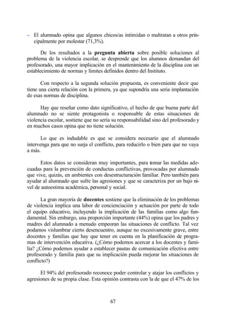 − El alumnado opina que algunos chicos/as intimidan o maltratan a otros prin-
   cipalmente por molestar (71,3%).

       De los resultados a la pregunta abierta sobre posible soluciones al
problema de la violencia escolar, se desprende que los alumnos demandan del
profesorado, una mayor implicación en el mantenimiento de la disciplina con un
establecimiento de normas y límites definidos dentro del Instituto.

       Con respecto a la segunda solución propuesta, es conveniente decir que
tiene una cierta relación con la primera, ya que supondría una seria implantación
de esas normas de disciplina.

      Hay que reseñar como dato significativo, el hecho de que buena parte del
alumnado no se siente protagonista o responsable de estas situaciones de
violencia escolar, sostiene que no sería su responsabilidad sino del profesorado y
en muchos casos opina que no tiene solución.

       Lo que es indudable es que se considera necesario que el alumnado
intervenga para que no surja el conflicto, para reducirlo o bien para que no vaya
a más.

      Estos datos se consideran muy importantes, para tomar las medidas ade-
cuadas para la prevención de conductas conflictivas, provocadas por alumnado
que vive, quizás, en ambientes con desestructuración familiar. Pero también para
ayudar al alumnado que sufre las agresiones y que se caracteriza por un bajo ni-
vel de autoestima académica, personal y social.

       La gran mayoría de docentes sostiene que la eliminación de los problemas
de violencia implica una labor de concienciación y actuación por parte de todo
el equipo educativo, incluyendo la implicación de las familias como algo fun-
damental. Sin embargo, una proporción importante (44%) opina que los padres y
madres del alumnado a menudo empeoran las situaciones de conflicto. Tal vez
podamos vislumbrar cierto desencuentro, aunque no excesivamente grave, entre
docentes y familias que hay que tener en cuenta en la planificación de progra-
mas de intervención educativa. (¿Cómo podemos acercar a los docentes y fami-
lia? ¿Cómo podemos ayudar a establecer pautas de comunicación efectiva entre
profesorado y familia para que su implicación pueda mejorar las situaciones de
conflicto?)

      El 94% del profesorado reconoce poder controlar y atajar los conflictos y
agresiones de su propia clase. Esta opinión contrasta con la de que el 47% de los



                                       67
 