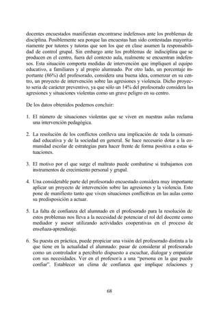 docentes encuestados manifiestan encontrarse indefensos ante los problemas de
disciplina. Posiblemente sea porque las encuestas han sido contestadas mayorita-
riamente por tutores y tutoras que son los que en clase asumen la responsabili-
dad de control grupal. Sin embargo ante los problemas de indisciplina que se
producen en el centro, fuera del contexto aula, realmente se encuentran indefen-
sos. Esta situación comporta medidas de intervención que impliquen al equipo
educativo, a familiares y al propio alumnado. Por otro lado, un porcentaje i -m
portante (86%) del profesorado, considera una buena idea, comenzar en su cen-
tro, un proyecto de intervención sobre las agresiones y violencia. Dicho proyec-
to seria de carácter preventivo, ya que sólo un 14% del profesorado considera las
agresiones y situaciones violentas como un grave peligro en su centro.

De los datos obtenidos podemos concluir:

1. El número de situaciones violentas que se viven en nuestras aulas reclama
   una intervención pedagógica.

2. La resolución de los conflictos conlleva una implicación de toda la comuni-
   dad educativa y de la sociedad en general. Se hace necesario dotar a la co-
   munidad escolar de estrategias para hacer frente de forma positiva a estas si-
   tuaciones.

3. El motivo por el que surge el maltrato puede combatirse si trabajamos con
   instrumentos de crecimiento personal y grupal.

4. Una considerable parte del profesorado encuestado considera muy importante
   aplicar un proyecto de intervención sobre las agresiones y la violencia. Esto
   pone de manifiesto tanto que viven situaciones conflictivas en las aulas como
   su predisposición a actuar.

5. La falta de confianza del alumnado en el profesorado para la resolución de
   estos problemas nos lleva a la necesidad de potenciar el rol del docente como
   mediador y asesor utilizando actividades cooperativas en el proceso de
   enseñaza-aprendizaje.

6. Su puesta en práctica, puede propiciar una visión del profesorado distinta a la
   que tiene en la actualidad el alumnado: pasar de considerar al profesorado
   como un controlador a percibirlo dispuesto a escuchar, dialogar y empatizar
   con sus necesidades. Ver en el profesor/a a una “persona en la que puedo
   confiar”. Establecer un clima de confianza que implique relaciones y




                                       68
 