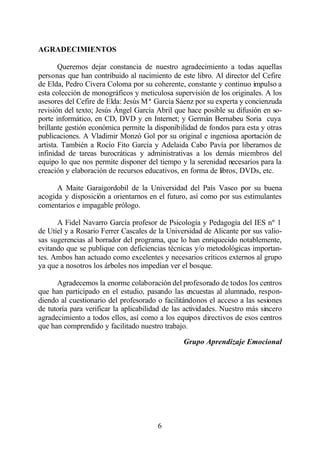 AGRADECIMIENTOS

       Queremos dejar constancia de nuestro agradecimiento a todas aquellas
personas que han contribuido al nacimiento de este libro. Al director del Cefire
de Elda, Pedro Civera Coloma por su coherente, constante y continuo impulso a
esta colección de monográficos y meticulosa supervisión de los originales. A los
asesores del Cefire de Elda: Jesús Mª García Sáenz por su experta y concienzuda
revisión del texto; Jesús Ángel García Abril que hace posible su difusión en so-
porte informático, en CD, DVD y en Internet; y Germán Bernabeu Soria cuya
brillante gestión económica permite la disponibilidad de fondos para esta y otras
publicaciones. A Vladimir Monzó Gol por su original e ingeniosa aportación de
artista. También a Rocío Fito García y Adelaida Cabo Pavía por liberarnos de
infinidad de tareas burocráticas y administrativas a los demás miembros del
equipo lo que nos permite disponer del tiempo y la serenidad necesarios para la
creación y elaboración de recursos educativos, en forma de libros, DVDs, etc.

      A Maite Garaigordobil de la Universidad del País Vasco por su buena
acogida y disposición a orientarnos en el futuro, así como por sus estimulantes
comentarios e impagable prólogo.

      A Fidel Navarro García profesor de Psicología y Pedagogía del IES nº 1
de Utiel y a Rosario Ferrer Cascales de la Universidad de Alicante por sus valio-
sas sugerencias al borrador del programa, que lo han enriquecido notablemente,
evitando que se publique con deficiencias técnicas y/o metodológicas importan-
tes. Ambos han actuado como excelentes y necesarios críticos externos al grupo
ya que a nosotros los árboles nos impedían ver el bosque.

      Agradecemos la enorme colaboración del profesorado de todos los centros
que han participado en el estudio, pasando las encuestas al alumnado, respon-
diendo al cuestionario del profesorado o facilitándonos el acceso a las sesiones
de tutoría para verificar la aplicabilidad de las actividades. Nuestro más sincero
agradecimiento a todos ellos, así como a los equipos directivos de esos centros
que han comprendido y facilitado nuestro trabajo.

                                                Grupo Aprendizaje Emocional




                                        6
 