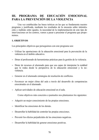 III. PROGRAMA DE EDUCACIÓN EMOCIONAL
PARA LA PREVENCIÓN DE LA VIOLENCIA
      Una vez establecidas las bases teóricas en las que se fundamenta nuestro
programa y justificada, mediante los resultados de la encuesta sobre intimida-
ción y maltrato entre iguales, la necesidad de la implementación de este tipo de
intervenciones en los centros, vamos a pasar a presentar el programa que propo-
nemos.

1. OBJETIVOS

Los principales objetivos que perseguimos con este programa son:

− Utilizar las aportaciones de la educación emocional para la prevención de la
  violencia en el ámbito educativo.

− Dotar al profesorado de herramientas prácticas para la gestión de la violencia.

− Dotar de recursos al alumnado para que sea capaz de interpretar la realidad
  que le rodea desde la perspectiva de la educación emocional y la no-
  violencia.

− Generar en el alumnado estrategias de resolución de conflictos.

− Favorecer un mejor clima del aula a través del desarrollo de competencias
  emocionales en el alumnado.

− Aplicar actividades de educación emocional en el aula.

      Como objetivos más concretos o puntuales nos planteamos los siguientes:

− Adquirir un mejor conocimiento de las propias emociones.

− Identificar las emociones de los demás.

− Desarrollar la habilidad de controlar las propias emociones.

− Prevenir los efectos perjudiciales de las emociones negativas.

− Desarrollar la habilidad de generar emociones positivas.



                                       70
 